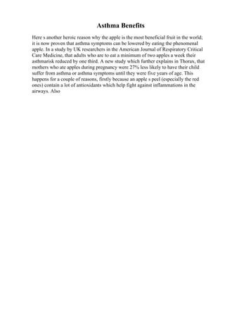 Asthma Benefits
Here s another heroic reason why the apple is the most beneficial fruit in the world;
it is now proven that asthma symptoms can be lowered by eating the phenomenal
apple. In a study by UK researchers in the American Journal of Respiratory Critical
Care Medicine, that adults who are to eat a minimum of two apples a week their
asthmarisk reduced by one third. A new study which further explains in Thorax, that
mothers who ate apples during pregnancy were 27% less likely to have their child
suffer from asthma or asthma symptoms until they were five years of age. This
happens for a couple of reasons, firstly because an apple s peel (especially the red
ones) contain a lot of antioxidants which help fight against inflammations in the
airways. Also
 