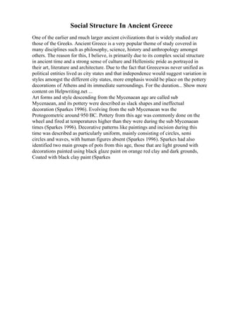 Social Structure In Ancient Greece
One of the earlier and much larger ancient civilizations that is widely studied are
those of the Greeks. Ancient Greece is a very popular theme of study covered in
many disciplines such as philosophy, science, history and anthropology amongst
others. The reason for this, I believe, is primarily due to its complex social structure
in ancient time and a strong sense of culture and Hellenistic pride as portrayed in
their art, literature and architecture. Due to the fact that Greecewas never unified as
political entities lived as city states and that independence would suggest variation in
styles amongst the different city states, more emphasis would be place on the pottery
decorations of Athens and its immediate surroundings. For the duration... Show more
content on Helpwriting.net ...
Art forms and style descending from the Mycenaean age are called sub
Mycenaean, and its pottery were described as slack shapes and ineffectual
decoration (Sparkes 1996). Evolving from the sub Mycenaean was the
Protogeometric around 950 BC. Pottery from this age was commonly done on the
wheel and fired at temperatures higher than they were during the sub Mycenaean
times (Sparkes 1996). Decorative patterns like paintings and incision during this
time was described as particularly uniform, mainly consisting of circles, semi
circles and waves, with human figures absent (Sparkes 1996). Sparkes had also
identified two main groups of pots from this age, those that are light ground with
decorations painted using black glaze paint on orange red clay and dark grounds,
Coated with black clay paint (Sparkes
 