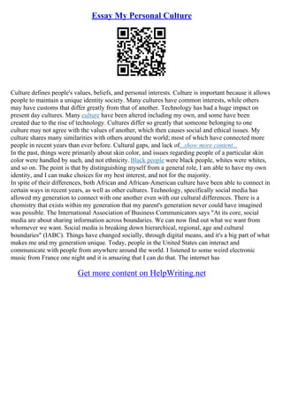 Essay My Personal Culture
Culture defines people's values, beliefs, and personal interests. Culture is important because it allows
people to maintain a unique identity society. Many cultures have common interests, while others
may have customs that differ greatly from that of another. Technology has had a huge impact on
present day cultures. Many culture have been altered including my own, and some have been
created due to the rise of technology. Cultures differ so greatly that someone belonging to one
culture may not agree with the values of another, which then causes social and ethical issues. My
culture shares many similarities with others around the world; most of which have connected more
people in recent years than ever before. Cultural gaps, and lack of...show more content...
In the past, things were primarily about skin color, and issues regarding people of a particular skin
color were handled by such, and not ethnicity. Black people were black people, whites were whites,
and so on. The point is that by distinguishing myself from a general role, I am able to have my own
identity, and I can make choices for my best interest, and not for the majority.
In spite of their differences, both African and African–American culture have been able to connect in
certain ways in recent years, as well as other cultures. Technology, specifically social media has
allowed my generation to connect with one another even with our cultural differences. There is a
chemistry that exists within my generation that my parent's generation never could have imagined
was possible. The International Association of Business Communicators says "At its core, social
media are about sharing information across boundaries. We can now find out what we want from
whomever we want. Social media is breaking down hierarchical, regional, age and cultural
boundaries" (IABC). Things have changed socially, through digital means, and it's a big part of what
makes me and my generation unique. Today, people in the United States can interact and
communicate with people from anywhere around the world. I listened to some weird electronic
music from France one night and it is amazing that I can do that. The internet has
Get more content on HelpWriting.net
 