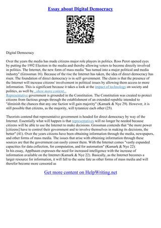 Essay about Digital Democracy
Digital Democracy
Over the years the media has made citizens major role players in politics. Ross Perot opened eyes
by putting the 1992 Election in the media and thereby allowing voters to become directly involved
in politics. The Internet, the new form of mass media "has turned into a major political and media
industry" (Grossman 16). Because of the rise the Internet has taken, the idea of direct democracy has
risen. The foundation of direct democracy is in self–government. The claim is that the presence of
the Internet will increase citizens' involvement in political issues by allowing them access to more
information. This is significant because it takes a look at the impact of technology on society and
politics, as well by...show more content...
Representative government is grounded in the Constitution. The Constitution was created to protect
citizens from factious groups through the establishment of an extended republic intended to
"diminish the chances that any one faction will gain majority" (Kamark & Nye 29). However, it is
still possible that citizens, as the majority, will tyrannize each other (25).
Theorists contend that representative government is headed for direct democracy by way of the
Internet. Essentially what will happen is that representatives will no longer be needed because
citizens will be able to use the Internet to make decisions. Grossman contends that "the more power
[citizens] have to control their government and to involve themselves in making its decisions, the
better" (41). Over the years citizens have been obtaining information through the media, newspapers,
and other forms of mass media. The issues that arise with obtaining information through these
sources are that the government can easily censor them. With the Internet comes "vastly expanded
capacities for data collection, for computation, and for automation" (Kamark & Nye 22).
In his essay, Applbaum expresses the need for increased intelligence with the increase of
information available on the Internet (Kamark & Nye 22). Basically, as the Internet becomes a
larger resource for information, it will fall to the same fate as other forms of mass media and will
therefor become more censored as
Get more content on HelpWriting.net
 