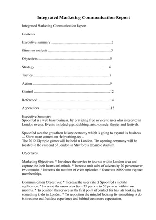 Integrated Marketing Communication Report
Integrated Marketing Communication Report
Contents
Executive summary ....................................................................2
Situation analysis .......................................................................3
Objectives .................................................................................5
Strategy ....................................................................................6
Tactics ......................................................................................7
Action .......................................................................................9
Control ......................................................................................12
Reference ..................................................................................14
Appendices ................................................................................15
Executive Summary
Spoonfed is a web base business, by providing free service to user who interested in
London events. Events included gigs, clubbing, arts, comedy, theater and festivals.
Spoonfed sees the growth on leisure economy which is going to expand its business
... Show more content on Helpwriting.net ...
The 2012 Olympic games will be held in London. The opening ceremony will be
located in the east end of London in Stratford s Olympic stadium.
Objectives
Marketing Objectives: * Introduce the service to tourists within London area and
capture the their hearts and minds. * Increase unit sales of adverts by 20 percent over
two months. * Increase the number of event uploader. * Generate 10000 new register
memberships.
Communication Objectives: * Increase the user rate of Spoonfed s mobile
application. * Increase the awareness from 35 percent to 50 percent within two
months. * To position the service as the first point of contact for tourists looking for
something to do in London. * To reposition the mind of looking for something to do
is tiresome and fruitless experience and behind customers expectation.
 