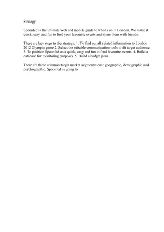 Strategy
Spoonfed is the ultimate web and mobile guide to what s on in London. We make it
quick, easy and fun to find your favourite events and share them with friends.
There are key steps to the strategy: 1. To find out all related information to London
2012 Olympic game 2. Select the suitable communication tools to fit target audience.
3. To position Spoonfed as a quick, easy and fun to find favourite events. 4. Build a
database for monitoring purposes. 5. Build a budget plan.
There are three common target market segmentations: geographic, demographic and
psychographic. Spoonfed is going to
 