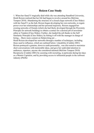 Roizen Case Study
1. When her fiancГ© tragically died while she was attending Standford University,
Heidi Roizen realized that her life had begun to revolve around his (McGinn
Tempest 2010). Abandoning the structure of a closed clique network (Class Slides)
with her fiancГ© as the hub, Roizen began developing her own networks, to regain
power over her relationships and her personal trajectory. Roizen engaged her
existing networks of friends (which she had likely developed through the Proximity
Principle for network building) to obtain a contact for a desired job of newsletter
editor at Tandem (Class Slides). Further, she landed the job thanks to the Self
Similarity Principle (Class Slides), by hitting it off with the manager in charge of
hiring.... Show more content on Helpwriting.net ...
Heidi Roizen developed her networks through a number of techniques, including
those used to influence, which are outlined below: Likeability (Cialdini 2001)
Roizen portrayed a genuine, down to earth personality , was also noted to maximize
short conversations with memorable ideas, and gave her undivided attention to
audiences, reporters, anyone she considered talented (McGinn Tempest 2010)
Reciprocity (Cialdini 2001) by assisting with recruiting, in particular during her days
as a Mentor Capitalist, and by providing access to influential people in the software
industry (Pfeffer
 