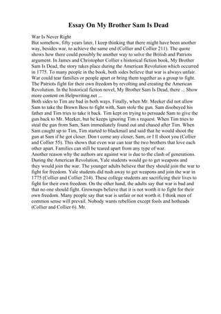 Essay On My Brother Sam Is Dead
War Is Never Right
But somehow, fifty years later, I keep thinking that there might have been another
way, besides war, to achieve the same end (Collier and Collier 211). The quote
shows how there could possibly be another way to solve the British and Patriots
argument. In James and Christopher Collier s historical fiction book, My Brother
Sam Is Dead, the story takes place during the American Revolution which occurred
in 1775. To many people in the book, both sides believe that war is always unfair.
War could tear families or people apart or bring them together as a group to fight.
The Patriots fight for their own freedom by revolting and creating the American
Revolution. In the historical fiction novel, My Brother Sam Is Dead, there ... Show
more content on Helpwriting.net ...
Both sides to Tim are bad in both ways. Finally, when Mr. Meeker did not allow
Sam to take the Brown Bess to fight with, Sam stole the gun. Sam disobeyed his
father and Tim tries to take it back. Tim kept on trying to persuade Sam to give the
gun back to Mr. Meeker, but he keeps ignoring Tim s request. When Tim tries to
steal the gun from Sam, Sam immediately found out and chased after Tim. When
Sam caught up to Tim, Tim started to blackmail and said that he would shoot the
gun at Sam if he got closer. Don t come any closer, Sam, or I ll shoot you (Collier
and Collier 55). This shows that even war can tear the two brothers that love each
other apart. Families can still be teared apart from any type of war.
Another reason why the authors are against war is due to the clash of generations.
During the American Revolution, Yale students would go to get weapons and
they would join the war. The younger adults believe that they should join the war to
fight for freedom. Yale students did rush away to get weapons and join the war in
1775 (Collier and Collier 214). These college students are sacrificing their lives to
fight for their own freedom. On the other hand, the adults say that war is bad and
that no one should fight. Grownups believe that it is not worth it to fight for their
own freedom. Many people say that war is unfair or not worth it. I think men of
common sense will prevail. Nobody wants rebellion except fools and hotheads
(Collier and Collier 6). Mr.
 