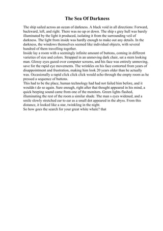 The Sea Of Darkness
The ship sailed across an ocean of darkness. A black void in all directions: Forward,
backward, left, and right. There was no up or down. The ship s grey hull was barely
illuminated by the light it produced, isolating it from the surrounding veil of
darkness. The light from inside was hardly enough to make out any details. In the
darkness, the windows themselves seemed like individual objects, with several
hundred of them travelling together.
Inside lay a room with a seemingly infinite amount of buttons, coming in different
varieties of size and colors. Strapped in an unmoving dark chair, sat a stern looking
man. Glossy eyes gazed over computer screens, and his face was entirely unmoving,
save for the rapid eye movements. The wrinkles on his face contorted from years of
disappointment and frustration, making him look 20 years older than he actually
was. Occasionally a rapid click click click would echo through the empty room as he
pressed a sequence of buttons.
This had to be the place, human technology had had not failed him before, and it
wouldn t do so again. Sure enough, right after that thought appeared in his mind, a
quick beeping sound came from one of the monitors. Green lights flashed,
illuminating the rest of the room a similar shade. The man s eyes widened, and a
smile slowly stretched ear to ear as a small dot appeared in the abyss. From this
distance, it looked like a star, twinkling in the night.
So how goes the search for your great white whale? that
 