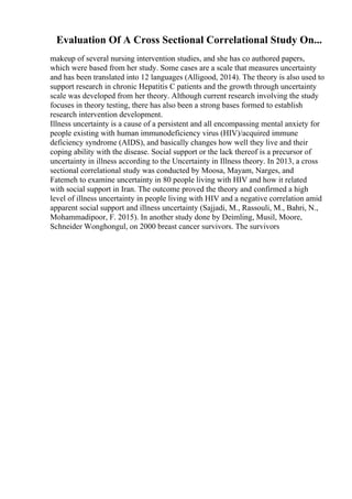 Evaluation Of A Cross Sectional Correlational Study On...
makeup of several nursing intervention studies, and she has co authored papers,
which were based from her study. Some cases are a scale that measures uncertainty
and has been translated into 12 languages (Alligood, 2014). The theory is also used to
support research in chronic Hepatitis C patients and the growth through uncertainty
scale was developed from her theory. Although current research involving the study
focuses in theory testing, there has also been a strong bases formed to establish
research intervention development.
Illness uncertainty is a cause of a persistent and all encompassing mental anxiety for
people existing with human immunodeficiency virus (HIV)/acquired immune
deficiency syndrome (AIDS), and basically changes how well they live and their
coping ability with the disease. Social support or the lack thereof is a precursor of
uncertainty in illness according to the Uncertainty in Illness theory. In 2013, a cross
sectional correlational study was conducted by Moosa, Mayam, Narges, and
Fatemeh to examine uncertainty in 80 people living with HIV and how it related
with social support in Iran. The outcome proved the theory and confirmed a high
level of illness uncertainty in people living with HIV and a negative correlation amid
apparent social support and illness uncertainty (Sajjadi, M., Rassouli, M., Bahri, N.,
Mohammadipoor, F. 2015). In another study done by Deimling, Musil, Moore,
Schneider Wonghongul, on 2000 breast cancer survivors. The survivors
 