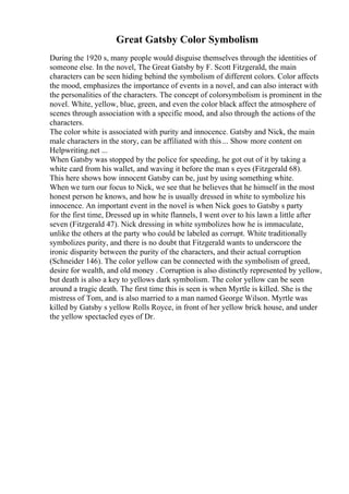 Great Gatsby Color Symbolism
During the 1920 s, many people would disguise themselves through the identities of
someone else. In the novel, The Great Gatsby by F. Scott Fitzgerald, the main
characters can be seen hiding behind the symbolism of different colors. Color affects
the mood, emphasizes the importance of events in a novel, and can also interact with
the personalities of the characters. The concept of colorsymbolism is prominent in the
novel. White, yellow, blue, green, and even the color black affect the atmosphere of
scenes through association with a specific mood, and also through the actions of the
characters.
The color white is associated with purity and innocence. Gatsby and Nick, the main
male characters in the story, can be affiliated with this... Show more content on
Helpwriting.net ...
When Gatsby was stopped by the police for speeding, he got out of it by taking a
white card from his wallet, and waving it before the man s eyes (Fitzgerald 68).
This here shows how innocent Gatsby can be, just by using something white.
When we turn our focus to Nick, we see that he believes that he himself in the most
honest person he knows, and how he is usually dressed in white to symbolize his
innocence. An important event in the novel is when Nick goes to Gatsby s party
for the first time, Dressed up in white flannels, I went over to his lawn a little after
seven (Fitzgerald 47). Nick dressing in white symbolizes how he is immaculate,
unlike the others at the party who could be labeled as corrupt. White traditionally
symbolizes purity, and there is no doubt that Fitzgerald wants to underscore the
ironic disparity between the purity of the characters, and their actual corruption
(Schneider 146). The color yellow can be connected with the symbolism of greed,
desire for wealth, and old money . Corruption is also distinctly represented by yellow,
but death is also a key to yellows dark symbolism. The color yellow can be seen
around a tragic death. The first time this is seen is when Myrtle is killed. She is the
mistress of Tom, and is also married to a man named George Wilson. Myrtle was
killed by Gatsby s yellow Rolls Royce, in front of her yellow brick house, and under
the yellow spectacled eyes of Dr.
 