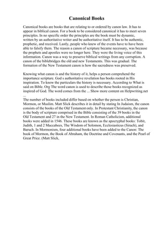 Canonical Books
Canonical books are books that are relating to or ordered by canon law. It has to
appear in biblical canon. For a book to be considered canonical it has to meet seven
principles. In no specific order the principles are the book must be dynamic,
written by an authoritative writer and be authoritative itself. It has to be authentic,
prophetic, and received. Lastly, people who knew of the events have to have been
able to falsify them. The reason a canon of scripture became necessary, was because
the prophets and apostles were no longer here. They were the living voice of this
information. Canon was a way to preserve biblical writings from any corruption. A
canon of the biblebridges the old and new Testaments. This was gradual. The
formation of the New Testament canon is how the sacredness was preserved.
Knowing what canon is and the history of it, helps a person comprehend the
importance scripture. God s authoritative revelation has books rooted in His
inspiration. To know the particulars the history is necessary. According to What is
said on Bible. Org The word canon is used to describe those books recognized as
inspired of God. The word comes from the ... Show more content on Helpwriting.net
...
The number of books included differ based on whether the person is Christian,
Mormon, or Muslim. Matt Slick describes it in detail by stating In Judaism, the canon
consists of the books of the Old Testament only. In Protestant Christianity, the canon
is the body of scripture comprised in the Bible consisting of the 39 books in the
Old Testament and 27 in the New Testament. In Roman Catholicism, additional
books were added in 1546. These books are known as the apocryphal books: Tobit,
Judith, 1 and 2 Maccabees, The Wisdom of Solomon, Ecclesiasticus (Sirach), and
Baruch. In Mormonism, four additional books have been added to the Canon: The
book of Mormon, the Book of Abraham, the Doctrine and Covenants, and the Pearl of
Great Price. (Matt Slick,
 