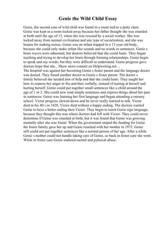 Genie the Wild Child Essay
Genie, the second case of wild child was found in a room tied to a potty chair.
Genie was kept in a room locked away because her father thought she was retarded
at birth until the age of 13, when she was rescued by a social worker. She was
locked away from normal civilization and any type of socialization, and she was
beaten for making noises. Genie was an infant trapped in a 13 year old body,
because she could only make infant like sounds and no words or sentences. Genie s
brain waves were adnormal, but doctors believed that she could learn. They began
teaching and trying to develop her brain through forming relationships. Genie begin
to speak and say words; but they were difficult to understand. Genie progress gave
doctors hope that she... Show more content on Helpwriting.net ...
The hospital was against her becoming Genie s foster parent and the language doctor
was denied. They found another doctor to Genie s foster parent. The doctor s
family believed she needed alot of help and that she could learn. They taught her
how to express her anger in fits and then verbally, instead of tearing at herself and
hurting herself. Genie could put together small sentences like a child around the
age of 1 or 2. She could now read simple sentences and express things about her past
in sentences. Genie was learning her first language and began attending a nursery
school. Victor progress slowed down and he never really learned to talk. Victor
died in his 40 s in 1828, Victor died without a happy ending. The doctors wanted
Genie to have a better ending then Victor. They begin to teach Genie sign language,
because they thought this was where doctors had fell with Victor. They could never
determine if Genie was retarded at birth, but it was found that Genie was growing
mentally after she was found. When the government stoped the funding for Genie
the foster family gave her up and Genie reunited with her mother in 1975. Genie
still could not put together sentences like a normal person of her age. After a while
Genie s mother could not handle taking care of Genie, so back in foster care she went.
While in foster care Genie endured mental and pyhsical abuse.
 