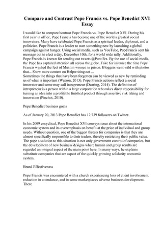 Compare and Contrast Pope Francis vs. Pope Benedict XVI
Essay
I would like to compare/contrast Pope Francis vs. Pope Benedict XVI. During his
first year in office, Pope Francis has become one of the world s greatest social
innovators. Many have celebrated Pope Francis as a spiritual leader, diplomat, and a
politician. Pope Francis is a leader to start something new by launching a global
campaign against hunger. Using social media, such as YouTube, Pope
Francis sent his
message out to elect a day, December 10th, for a world wide rally. Additionally,
Pope Francis is known for sending out tweets @Pontifex. By the use of social media,
the Pope has captured attention all across the globe. Take for instance the time Pope
Francis washed the feet of Muslim women in prison. Bloggers went wild with photos
that... Show more content on Helpwriting.net ...
Sometimes the things that have been forgotten can be viewed as new by reminding
us of what is important (Watson, 2013). Pope Francis actions reflect a social
innovator and some may call intrapreneur (Dearing, 2014). The definition of
intrapreneur is a person within a large corporation who takes direct responsibility for
turning an idea into a profitable finished product through assertive risk taking and
innovation (Pinchot, 2010).
Pope Benedict business goals
As of January 20, 2013 Pope Benedict has 12,739 followers on Twitter.
In his 2009 encyclical, Pope Benedict XVI conveys issue about the international
economic system and its overemphasis on benefit at the price of individual and group
needs. Without question, one of the biggest threats for companies is that they are
almost specifically responsible to their traders, thereby restricting their public value.
The pope s solution to this situation is not only government control of companies, but
the development of new business designs where human and group results are
regarded an integral aspect of the main point here. In many ways, he explains
substitute companies that are aspect of the quickly growing solidarity economic
system.
Brand Effectiveness
Pope Francis was encountered with a church experiencing loss of client involvement,
reduction in attendance, and in some marketplaces adverse business development.
There
 
