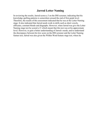 Jarrod Letter Naming
In reviewing the results, Jarrod scores a 3 on the DSI screener, indicating that his
knowledge spelling patterns is somewhere around the end of first grade level.
Therefore, the results of this assessment indicated that he was at the Letter Naming
stage. It also indicated that Jarrod needs work in skills such as short vowels,
affricates, constant blends and diagraphs. However, when Jarrod was give the Letter
Naming stage test he scored a 21 which meant that this test was at his approximate
level. However, to gain a better understanding of Jarrod s needs, and to understand
the discrepancy between his low score on the DSI screener and the Letter Naming
feature test, Jarrod was also given the Within Word feature stage test, where he
 