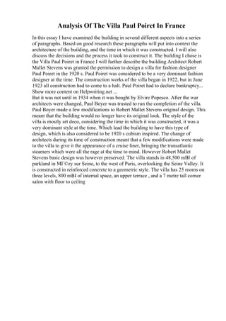 Analysis Of The Villa Paul Poiret In France
In this essay I have examined the building in several different aspects into a series
of paragraphs. Based on good research these paragraphs will put into context the
architecture of the building, and the time in which it was constructed. I will also
discuss the decisions and the process it took to construct it. The building I chose is
the Villa Paul Poiret in France I will further describe the building Architect Robert
Mallet Stevens was granted the permission to design a villa for fashion designer
Paul Poiret in the 1920 s. Paul Poiret was considered to be a very dominant fashion
designer at the time. The construction works of the villa began in 1922, but in June
1923 all construction had to come to a halt. Paul Poiret had to declare bankruptcy...
Show more content on Helpwriting.net ...
But it was not until in 1934 when it was bought by Elvire Popesco. After the war
architects were changed, Paul Boyer was trusted to run the completion of the villa.
Paul Boyer made a few modifications to Robert Mallet Stevens original design. This
meant that the building would no longer have its original look. The style of the
villa is mostly art deco, considering the time in which it was constructed, it was a
very dominant style at the time. Which lead the building to have this type of
design, which is also considered to be 1920 s cubism inspired. The change of
architects during its time of construction meant that a few modifications were made
to the villa to give it the appearance of a cruise liner, bringing the transatlantic
steamers which were all the rage at the time to mind. However Robert Mallet
Stevens basic design was however preserved. The villa stands in 48,500 mВІ of
parkland in MГ©zy sur Seine, to the west of Paris, overlooking the Seine Valley. It
is constructed in reinforced concrete to a geometric style. The villa has 25 rooms on
three levels, 800 mВІ of internal space, an upper terrace , and a 7 metre tall corner
salon with floor to ceiling
 