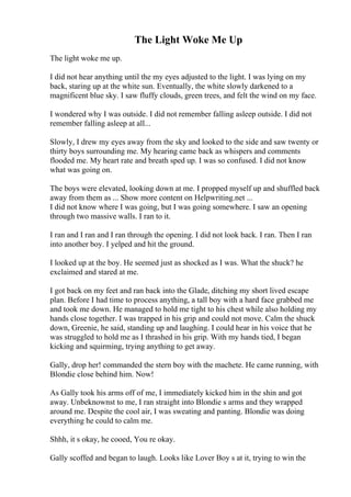 The Light Woke Me Up
The light woke me up.
I did not hear anything until the my eyes adjusted to the light. I was lying on my
back, staring up at the white sun. Eventually, the white slowly darkened to a
magnificent blue sky. I saw fluffy clouds, green trees, and felt the wind on my face.
I wondered why I was outside. I did not remember falling asleep outside. I did not
remember falling asleep at all...
Slowly, I drew my eyes away from the sky and looked to the side and saw twenty or
thirty boys surrounding me. My hearing came back as whispers and comments
flooded me. My heart rate and breath sped up. I was so confused. I did not know
what was going on.
The boys were elevated, looking down at me. I propped myself up and shuffled back
away from them as ... Show more content on Helpwriting.net ...
I did not know where I was going, but I was going somewhere. I saw an opening
through two massive walls. I ran to it.
I ran and I ran and I ran through the opening. I did not look back. I ran. Then I ran
into another boy. I yelped and hit the ground.
I looked up at the boy. He seemed just as shocked as I was. What the shuck? he
exclaimed and stared at me.
I got back on my feet and ran back into the Glade, ditching my short lived escape
plan. Before I had time to process anything, a tall boy with a hard face grabbed me
and took me down. He managed to hold me tight to his chest while also holding my
hands close together. I was trapped in his grip and could not move. Calm the shuck
down, Greenie, he said, standing up and laughing. I could hear in his voice that he
was struggled to hold me as I thrashed in his grip. With my hands tied, I began
kicking and squirming, trying anything to get away.
Gally, drop her! commanded the stern boy with the machete. He came running, with
Blondie close behind him. Now!
As Gally took his arms off of me, I immediately kicked him in the shin and got
away. Unbeknownst to me, I ran straight into Blondie s arms and they wrapped
around me. Despite the cool air, I was sweating and panting. Blondie was doing
everything he could to calm me.
Shhh, it s okay, he cooed, You re okay.
Gally scoffed and began to laugh. Looks like Lover Boy s at it, trying to win the
 