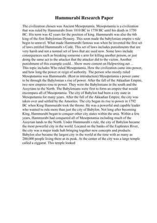 Hammurabi Research Paper
The civilization chosen was Ancient Mesopotamia. Mesopotamia is a civilization
that was ruled by Hammurabi from 1810 BC to 1750 BC until his death in 1750
BC. His term was 42 years for the position of king. Hammurabi was also the 6th
king of the first Babylonian Dynasty. This soon made the babylonian empire s rule
begin to unravel. What made Hammurabi famous was when he invented the first set
of laws entitled Hammurabi s Code. This set of laws includes punishments that are
very harsh and not a normal set of laws that are used now. Some laws include
consequences such as breaking someone s arm for killing another person, or just
doing the same act to the attacker that the attacker did to the victim. Another
punishment of this example could... Show more content on Helpwriting.net ...
This topic includes Who ruled Mesopotamia, How the civilization came into power,
and how long the power or reign of authority. The person who mostly ruled
Mesopotamia was Hammurabi. (Rest in introduction) Mesopotamia s power came
to be through the Babylonian s rise of power. After the fall of the Akkadian Empire,
two new empires rose to power. They were the Babylonians in the south and the
Assyrians to the North. The Babylonians were first to form an empire that would
encompass all of Mesopotamia. The city of Babylon had been a city state in
Mesopotamia for many years. After the fall of the Akkadian Empire, the city was
taken over and settled by the Amorites. The city began its rise to power in 1792
BC when King Hammurabi took the throne. He was a powerful and capable leader
who wanted to rule more than just the city of Babylon. Not long after becoming
King, Hammurabi began to conquer other city states within the area. Within a few
years, Hammurabi had conquered all of Mesopotamia including much of the
Assyrian lands to the North. Under Hammurabi s rule, the city of Babylon became
the most powerful city in the world. Located on the banks of the Euphrates River,
the city was a major trade hub bringing together new concepts and products.
Babylon also became the largest city in the world at the time with as many as
200,000 people living there at its peak. At the center of the city was a large temple
called a ziggurat. This temple looked
 