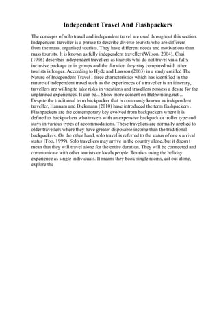 Independent Travel And Flashpackers
The concepts of solo travel and independent travel are used throughout this section.
Independent traveller is a phrase to describe diverse tourists who are different
from the mass, organised tourists. They have different needs and motivations than
mass tourists. It is known as fully independent traveller (Wilson, 2004). Chai
(1996) describes independent travellers as tourists who do not travel via a fully
inclusive package or in groups and the duration they stay compared with other
tourists is longer. According to Hyde and Lawson (2003) in a study entitled The
Nature of Independent Travel , three characteristics which has identified in the
nature of independent travel such as the experiences of a traveller is an itinerary,
travellers are willing to take risks in vacations and travellers possess a desire for the
unplanned experiences. It can be... Show more content on Helpwriting.net ...
Despite the traditional term backpacker that is commonly known as independent
traveller, Hannam and Diekmann (2010) have introduced the term flashpackers .
Flashpackers are the contemporary key evolved from backpackers where it is
defined as backpackers who travels with an expensive backpack or troller type and
stays in various types of accommodations. These travellers are normally applied to
older travellers where they have greater disposable income than the traditional
backpackers. On the other hand, solo travel is referred to the status of one s arrival
status (Foo, 1999). Solo travellers may arrive in the country alone, but it doesn t
mean that they will travel alone for the entire duration. They will be connected and
communicate with other tourists or locals people. Tourists using the holiday
experience as single individuals. It means they book single rooms, eat out alone,
explore the
 