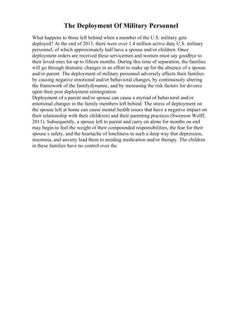 The Deployment Of Military Personnel
What happens to those left behind when a member of the U.S. military gets
deployed? At the end of 2013, there were over 1.4 million active duty U.S. military
personnel, of which approximately half have a spouse and/or children. Once
deployment orders are received these servicemen and women must say goodbye to
their loved ones for up to fifteen months. During this time of separation, the families
will go through dramatic changes in an effort to make up for the absence of a spouse
and/or parent. The deployment of military personnel adversely affects their families
by causing negative emotional and/or behavioral changes, by continuously altering
the framework of the familydynamic, and by increasing the risk factors for divorce
upon their post deployment reintegration.
Deployment of a parent and/or spouse can cause a myriad of behavioral and/or
emotional changes in the family members left behind. The stress of deployment on
the spouse left at home can cause mental health issues that have a negative impact on
their relationship with their child(ren) and their parenting practices (Swenson Wolff,
2011). Subsequently, a spouse left to parent and carry on alone for months on end
may begin to feel the weight of their compounded responsibilities, the fear for their
spouse s safety, and the heartache of loneliness in such a deep way that depression,
insomnia, and anxiety lead them to needing medication and/or therapy. The children
in these families have no control over the
 