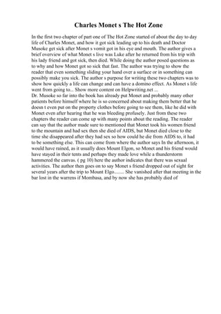 Charles Monet s The Hot Zone
In the first two chapter of part one of The Hot Zone started of about the day to day
life of Charles Monet, and how it got sick leading up to his death and Doctor
Musoke get sick after Monet s vomit got in his eye and mouth. The author gives a
brief overview of what Monet s live was Luke after he returned from his trip with
his lady friend and got sick, then died. While doing the author posed questions as
to why and how Monet got so sick that fast. The author was trying to show the
reader that even something sliding your hand over a surface or in something can
possibly make you sick. The author s purpose for writing these two chapters was to
show how quickly a life can change and can have a domino effect. As Monet s life
went from going to... Show more content on Helpwriting.net ...
Dr. Musoke so far into the book has already put Monet and probably many other
patients before himself where he is so concerned about making them better that he
doesn t even put on the property clothes before going to see them, like he did with
Monet even after hearing that he was bleeding profusely. Just from these two
chapters the reader can come up with many points about the reading. The reader
can say that the author made sure to mentioned that Monet took his women friend
to the mountain and had sex then she died of AIDS, but Monet died close to the
time she disappeared after they had sex so how could he die from AIDS to, it had
to be something else. This can come from where the author says In the afternoon, it
would have rained, as it usually does Mount Elgon, so Monet and his friend would
have stayed in their tents and perhaps they made love while a thunderstorm
hammered the canvas. ( pg 10) here the author indicates that there was sexual
activities. The author then goes on to say Monet s friend dropped out of sight for
several years after the trip to Mount Elgo........ She vanished after that meeting in the
bar lost in the warrens if Mombasa, and by now she has probably died of
 