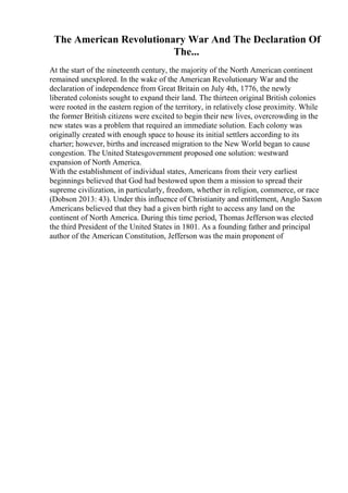 The American Revolutionary War And The Declaration Of
The...
At the start of the nineteenth century, the majority of the North American continent
remained unexplored. In the wake of the American Revolutionary War and the
declaration of independence from Great Britain on July 4th, 1776, the newly
liberated colonists sought to expand their land. The thirteen original British colonies
were rooted in the eastern region of the territory, in relatively close proximity. While
the former British citizens were excited to begin their new lives, overcrowding in the
new states was a problem that required an immediate solution. Each colony was
originally created with enough space to house its initial settlers according to its
charter; however, births and increased migration to the New World began to cause
congestion. The United Statesgovernment proposed one solution: westward
expansion of North America.
With the establishment of individual states, Americans from their very earliest
beginnings believed that God had bestowed upon them a mission to spread their
supreme civilization, in particularly, freedom, whether in religion, commerce, or race
(Dobson 2013: 43). Under this influence of Christianity and entitlement, Anglo Saxon
Americans believed that they had a given birth right to access any land on the
continent of North America. During this time period, Thomas Jefferson was elected
the third President of the United States in 1801. As a founding father and principal
author of the American Constitution, Jefferson was the main proponent of
 