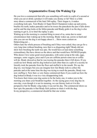 Argumentative Essay On Waking Up
Do you love a commercial that tells you something will work in a split of a second or
when you eat or drink a product it will make you skinny or fat? Here is a little
story about a commercial of the Intel 360 replay. Their slogan is, it makes
everything look epic. Tom Brady (A Super Bowl Champion) wakes up and yawns,
brushes his teeth, makes pancakes and as he tosses the pancakein the pan it falls down
and he and the dog looks at the fallen pancake and Brady grabs it as the dog is also
running to get it, so to Intel the replay is epic.
Waking up in the morning is a normal thing to most of us, some due to some
circumstances hate waking up in the morning. Brady wakes up, yawns so hard and
also you can see the dog is not happy about it ... Show more content on
Helpwriting.net ...
Others hate the whole process of brushing and if they were asked, they can go for a
very long time without brushing, now that is so disgusting right? Brady did not
show how brushing the teeth was epic. He would have at least done something
extraordinary like have shown us the above and that would have WOWED people.
Who doesn t love some good sweet pancakes, with some syrup at the side, eggs,
sausages, some veggies, juice and if you are caffeine person some tea or coffee
will do. Brady showed us that he was tossing the pancake then it fell down. If you
could see how Brady and his dog looked at each other than in a split of a second, he
literally took the pancake from the floor and stuffed it in the mouth. We say the
dog too, was hungry but you can imagine how fast Brady took to collect the
pancake and at the same time the dog was trying to reach the pancake, Brady was
now stuffing it. Now that s a very funny commercial there if you could see how the
dog looked at Brady it was in a very disappointing look.
You know their times your dog seems to be the lucky one, it wakes you in the
morning you share your breakfast together. As the saying goes every dog has its
own day, even though it is not its meaning, we can literary look at it in this
perspective but for Brady s dog today it was not his day. The commercial shows us
how epic the pancake is that Brady feels jealous to share it with the dog.
In my perspective, a commercial should be that one wishes
 