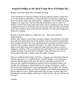 tragoed Oedipus as the Ideal Tragic Hero of Oedipus the...
Oedipus as the Ideal Tragic Hero of Oedipus the King
In the introduction to Sophocles Oedipus the King, Sophocles defines a tragic hero
as one who [behaves] admirably as a man, [but who] is nevertheless tripped up by
forces beyond his control and understanding... (Sophocles 76). In Oedipus the King,
Oedipus is the tragic hero. The force that trips up the hero is fate, or, moira. It is
Oedipus s actions that set the events into motion, but it is ultimately his fate, and his
attempted aversion to it, that brings about his downfall. This downfall, and elements
such as plot, character, diction and spectacle (Aristotle 175), that cause Oedipus the
King to be a tragedy.
In order to describe Oedipus as a tragic hero, one ... Show more content on
Helpwriting.net ...
Diction, quite simply, is word choice. In order to produce desired effects, the author
of a work must choose his or her words carefully. Once the writer has incorporated
these elements into his or her work, something must be included to hold the reader s
attention. This is where a spectacle will come in. An author will often include a
fight or some other lively event to attract the reader and entice them to continue
reading (or watching, if they are seeing the play performed). One such spectacle in
Oedipus the King, is the description of Oedipus s fight with King Laios. It is an
action packed scene that is meant to draw the reader s attention.
Once it is established that Oedipus the King is a tragedy, one must look to discover
who the tragic hero is. It is implied that his would be Oedipus, as he is the main
character and the subject of the story, but there are legitimate reasons for this
selection, also. Instilled in Oedipus are qualities such as intelligence, honor, and
strength. His intelligence is demonstrated by his solving of the Sphinx s riddle.
His honor can be implied by he way his people regard him so highly. His strength
his also demonstrated by this, as well as his ability to lead Thebes unexpectedly. He
did not expect to come to Thebes and become king, the duty was thrust upon him.
Immediately, one likes Oedipus, allowing us to feel emotions, like pity and fear, for
him later.
Aristotle
 