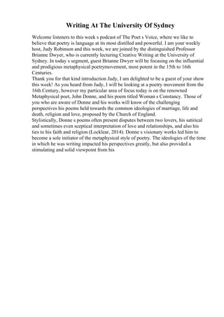Writing At The University Of Sydney
Welcome listeners to this week s podcast of The Poet s Voice, where we like to
believe that poetry is language at its most distilled and powerful. I am your weekly
host, Judy Robinson and this week, we are joined by the distinguished Professor
Brianne Dwyer, who is currently lecturing Creative Writing at the University of
Sydney. In today s segment, guest Brianne Dwyer will be focusing on the influential
and prodigious metaphysical poetrymovement, most potent in the 15th to 16th
Centuries.
Thank you for that kind introduction Judy, I am delighted to be a guest of your show
this week! As you heard from Judy, I will be looking at a poetry movement from the
16th Century, however my particular area of focus today is on the renowned
Metaphysical poet, John Donne, and his poem titled Woman s Constancy. Those of
you who are aware of Donne and his works will know of the challenging
perspectives his poems held towards the common ideologies of marriage, life and
death, religion and love, proposed by the Church of England.
Stylistically, Donne s poems often present disputes between two lovers, his satirical
and sometimes even sceptical interpretation of love and relationships, and also his
ties to his faith and religion (Locklear, 2014). Donne s visionary works led him to
become a sole initiator of the metaphysical style of poetry. The ideologies of the time
in which he was writing impacted his perspectives greatly, but also provided a
stimulating and solid viewpoint from his
 