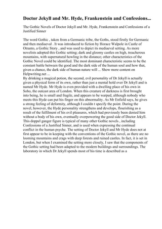 Doctor Jekyll and Mr. Hyde, Frankenstein and Confessions...
The Gothic Novels of Doctor Jekyll and Mr. Hyde, Frankenstein and Confessions of a
Justified Sinner
The word Gothic , taken from a Germanic tribe, the Goths, stood firstly for Germanic
and then mediaeval . It was introduced to fiction by Horace Walpole in Castle of
Otranto, a Gothic Story , and was used to depict its mediaeval setting. As more
novelists adopted this Gothic setting; dark and gloomy castles on high, treacherous
mountains, with supernatural howling in the distance; other characteristics of the
Gothic Novel could be identified. The most dominant characteristic seems to be the
constant battle between the good and the dark side of the human soul and how that,
given a chance, the dark side of human nature will ... Show more content on
Helpwriting.net ...
By drinking a magical potion, the second, evil personality of Dr Jekyll is actually
given a physical form of its own, rather than just a mental hold over Dr Jekyll and is
named Mr Hyde. Mr Hyde is even provided with a dwelling place of his own in
Soho, the outcast area of London. When this creature of darkness is first brought
into being, he is small and fragile, and appears to be warped, although nobody who
meets this Hyde can put his finger on this abnormality. As Mr Enfield says, he gives
a strong feeling of deformity, although I couldn t specify the point. During the
novel, however, the Hyde personality strengthens and develops, flourishing as a
result of the fulfilment of his evil pleasures, which had previously been denied him
without a body of his own, eventually overpowering the good side of Doctor Jekyll.
This doppel ganger figure is typical of many other Gothic novels , including
Confessions of a Justified Sinner, and is used when expressing the continual
conflict in the human psyche. The setting of Doctor Jekyll and Mr Hyde does not at
first appear to be in keeping with the conventions of the Gothic novel, as there are no
looming mountains and crags with deep forests and ruined castles. In fact, it is set in
London, but when I examined the setting more closely, I saw that the components of
the Gothic setting had been adapted to the modern buildings and surroundings. The
laboratory in which Dr Jekyll spends most of his time is described as a
 