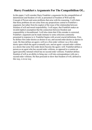 Harry Frankfurt s Arguments For The Compatibilism Of...
In this paper, I will consider Harry Frankfurt s arguments for the compatibilism of
determinism and freedom of will, as presented in Freedom of Will and the
Concept of Person and some problems that arise with his reasoning. I will claim
that those problems do not come from any propositions central to Frankfurt s
argument, but rather from his neglect of the issue of the relationship between
freedom of will and moral responsibility. I will argue, that Frankfurt makes an
invalid implicit assumption that the connection between freedom and
responsibility is biconditional. I will also claim that if this mistake is corrected,
Frankfurt s argument can be made immune to some criticisms commonly
presented in response to it. Frankfurt begins with several crucial definitions. First,
he defines first order desires as desires to act, and second order desires as desires to
want. He then defines an agent s will (or a first order volition ) as a first order
desire upon which the agent eventually acts, and an agent s second order volition
as a desire that some first order desire become the agent s will. Frankfurt defines a
person as an agent who has second order volitions, as opposed to a wanton an
agent (possibly rational) which has no second order volitions. Frankfurt defines
freedom of will as an ability to bring one s will into correspondence with one s
second order volitions. He then proceeds to show that freedom of will, defined in
this way, is in no way
 