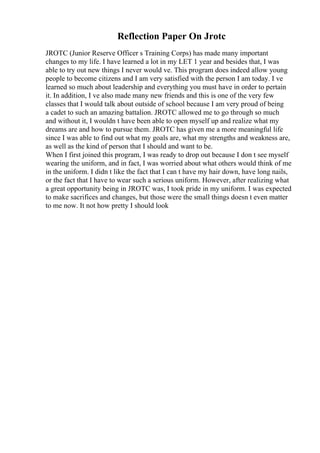 Reflection Paper On Jrotc
JROTC (Junior Reserve Officer s Training Corps) has made many important
changes to my life. I have learned a lot in my LET 1 year and besides that, I was
able to try out new things I never would ve. This program does indeed allow young
people to become citizens and I am very satisfied with the person I am today. I ve
learned so much about leadership and everything you must have in order to pertain
it. In addition, I ve also made many new friends and this is one of the very few
classes that I would talk about outside of school because I am very proud of being
a cadet to such an amazing battalion. JROTC allowed me to go through so much
and without it, I wouldn t have been able to open myself up and realize what my
dreams are and how to pursue them. JROTC has given me a more meaningful life
since I was able to find out what my goals are, what my strengths and weakness are,
as well as the kind of person that I should and want to be.
When I first joined this program, I was ready to drop out because I don t see myself
wearing the uniform, and in fact, I was worried about what others would think of me
in the uniform. I didn t like the fact that I can t have my hair down, have long nails,
or the fact that I have to wear such a serious uniform. However, after realizing what
a great opportunity being in JROTC was, I took pride in my uniform. I was expected
to make sacrifices and changes, but those were the small things doesn t even matter
to me now. It not how pretty I should look
 