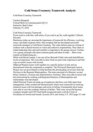 Cold Stone Creamery Teamwork Analysis
Cold Stone Creamery Teamwork
Carolyn Steingard
Critical Skills in Communication GE111
Instructor: Barb Liskar
February 27, 2016
Cold Stone Creamery Teamwork
If you want to walk fast, walk alone, if you want to go far, walk together! (African
Proverb)
Businesses today are stressing the importance of teamwork for efficiency, resolving
issues, and faster response times. One company that has developed successful
teamwork strategies is Cold Stone Creamery. The video defines team as a Group of
workers with a shared mission or vision and collective responsibility. They share or
rotate leadership roles and each member is important to the groups success. Further,
it is a group of people who share common goals and ideas in order ... Show more
content on Helpwriting.net ...
While with Ricoh Canada, I was one of two Records Clerks who each had different
levels of experience. We were able to draw from our past work experiences and find
ways to resolve issues with records.
4)Special Purpose teams work together on a specific project or task and are
discontinued when the assignment is complete. The Provincial Municipal Liaison
Project was set up in Ontario to help facilitate the downloading of services from the
Province to the Regional Municipalities. The team consisted of a Director, several
Policy Analysts, a Lawyer and Administrative Assistant. They were able to assist with
the restructuring by working with Regional Directors of Municipalities and
relationships were developed.
5)Self Directed Teams are made up of employees that have very little input from
management. Fedex created self directed teams which were successful in resolving
technical issues with lost packages and errors in billing. Consequently these teams
were able to save the company millions of dollars. They were successful because
company founder and CEO Fred Smith recognized teams with the Circle of
Excellence of Award each month. (Lussier, R.N. and Achua, C.F. 2013 page 311 and
 
