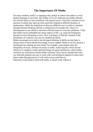 The Importance Of Maths
For many students, maths is a language only spoken at school, but maths is a well
spoken language in my home. My mother s love for maths has inevitably infected
me with the desire to solve problems with logical reason. I feel that a solution to one
question in maths may open up more questions ranging in different domains of
mathematics. Maths has helped me to discover different ways to achieve solutions
through alternate thinking and this is reminiscent of everyday life, where it is
advantageous to use effective and more efficient routes to overcome problems. I find
that maths can be embedded into many aspects of life, e.g. using the Pythagoras
theorem to aid in designing a room. Also, in biology, to find the variation in the
distribution of a species, you can use standard deviation.
Maths encourages me to delve into divergent thinking. It thrills me that there is
always more to learn and the knowledge is never capped. Maths to me has acted as a
mechanism for calming my busy mind. For example, some people enjoy the
tranquillity of music, whereas my music is maths. Achieving the correct answer
whenever I complete a maths question brings me great satisfaction, which further
increases my motivation towards further learning. I have always thought that once
you find that numbers are easy to work with, you develop an appetite to learn more
about maths through practice it will stick in your mind forever.
Chemistry works hand in hand with maths, it cannot work without it.
 