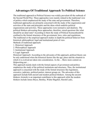 Advantages Of Traditional Approach To Political Science
The traditional approach to Political Science was widely prevalent till the outbreak of
the Second World War. These approaches were mainly related to the traditional view
of politics which emphasized the study of the state and government. Therefore,
traditional approaches are primarily concerned with the study of the organization and
activities of the state and principles and the ideas which underlie political
organizations and activities. These approaches were normative and idealistic. The
political thinkers advocating these approaches, therefore, raised questions like what
should be an ideal state? According to them the study of Political Scienceshould be
confined to the formal structures of the government, laws, rules and regulations.
The traditional or the empirical approach studies in depth the political behavior from
historical, philosophical, legal and institutional point of view.
Methods of traditional approach:
1. Historical Approach
2. Philosophical Approach
3. Institutional Approach
4. Legal Approach
Historical Approach: According to the advocates of this approach, political theory can
be only understood when the historical factors like the age, place and the situation in
which it is evolved are taken into consideration. As the ... Show more content on
Helpwriting.net ...
This approach mainly deals with the formal aspects of government and politics
emphasizes the study of the political institutions and structures. Thus, the institutional
approach is concerned with the study of the formal structures like legislature,
executive, judiciary, political parties, interest groups etc. The advocates of this
approach include both ancient and modern political thinkers. Among the ancient
thinkers Aristotle is an important contributor to this approach while the modern
thinkers include James Bryce, Bentley, Walter Bagehot, Harold Laski,
 