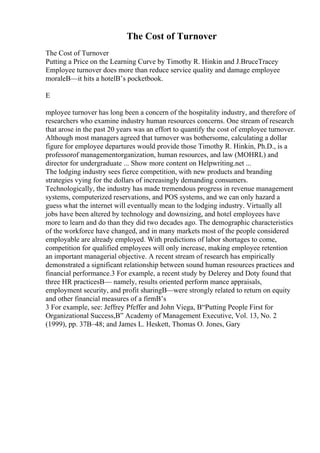 The Cost of Turnover
The Cost of Turnover
Putting a Price on the Learning Curve by Timothy R. Hinkin and J.BruceTracey
Employee turnover does more than reduce service quality and damage employee
moraleВ—it hits a hotelВ’s pocketbook.
E
mployee turnover has long been a concern of the hospitality industry, and therefore of
researchers who examine industry human resources concerns. One stream of research
that arose in the past 20 years was an effort to quantify the cost of employee turnover.
Although most managers agreed that turnover was bothersome, calculating a dollar
figure for employee departures would provide those Timothy R. Hinkin, Ph.D., is a
professorof managementorganization, human resources, and law (MOHRL) and
director for undergraduate ... Show more content on Helpwriting.net ...
The lodging industry sees fierce competition, with new products and branding
strategies vying for the dollars of increasingly demanding consumers.
Technologically, the industry has made tremendous progress in revenue management
systems, computerized reservations, and POS systems, and we can only hazard a
guess what the internet will eventually mean to the lodging industry. Virtually all
jobs have been altered by technology and downsizing, and hotel employees have
more to learn and do than they did two decades ago. The demographic characteristics
of the workforce have changed, and in many markets most of the people considered
employable are already employed. With predictions of labor shortages to come,
competition for qualified employees will only increase, making employee retention
an important managerial objective. A recent stream of research has empirically
demonstrated a significant relationship between sound human resources practices and
financial performance.3 For example, a recent study by Delerey and Doty found that
three HR practicesВ— namely, results oriented perform mance appraisals,
employment security, and profit sharingВ—were strongly related to return on equity
and other financial measures of a firmВ’s
3 For example, see: Jeffrey Pfeffer and John Viega, В“Putting People First for
Organizational Success,В” Academy of Management Executive, Vol. 13, No. 2
(1999), pp. 37В–48; and James L. Heskett, Thomas O. Jones, Gary
 