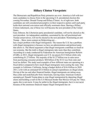 Hillary Clinton Viewpoints
The Democratic and Republican Party primaries are over. America is left with two
main candidates to choose from in the upcoming U.S. presidential election this
coming November: Donald Trump and Hillary Clinton. As of right now, both
candidates are still considered presumptive in their respective parties until each party
holds their national convention and officially nominates them. Barring a Hillary
Clinton indictment, one of those two will become the next president of the United
States.
Gary Johnson, the Libertarian party presidential candidate, will not be elected as the
next president. An independent candidate, nominated by the self proclaimed anti
Trump conservatives, will not be elected as the next president. Nominating an anti
Trump ... Show more content on Helpwriting.net ...
has a major problem with illegal immigration. The reason the U.S. has a problem
with illegal immigration is because we have an administration and political party
that allows it. The liberal argument is that illegal immigrants contribute so much to
our economy. But the truth is illegal immigrants take more than they contribute.
According to a study conducted by Federation for American Immigration Reform
(FAIR), in 2013, illegal immigrants cost U.S. tax payers $113 billion while only
contributing $1.27 billion. The majority of the $1.27 billion was in sales taxes
from purchasing consumer products. $84 billion of the $112 was from state and
local tax dollars. The study used examples of how different states are operating at a
fiscal deficit compared to how much illegal immigrants were costing the state. One
example is California. California, facing a budget deficit of $14.4 billion in 2010
2011, is hit with an estimated $21.8 billion in annual expenditures on illegal aliens.
On top of the tax and other financial burden, illegal immigrants are taking away
blue collar and unskilled jobs from Americans, leaving many American workers
unemployed. Donald Trump plans to stop illegal immigration by deporting illegal
aliens and building a wall on the U.S Mexican border that Mexico will pay for. Once
again, this is not racist. It may be unfair to the illegal immigrants, but it is not racist
because of the enormous financial impact illegal immigrants has on
 