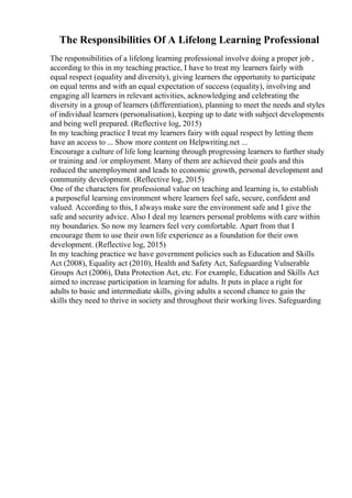 The Responsibilities Of A Lifelong Learning Professional
The responsibilities of a lifelong learning professional involve doing a proper job ,
according to this in my teaching practice, I have to treat my learners fairly with
equal respect (equality and diversity), giving learners the opportunity to participate
on equal terms and with an equal expectation of success (equality), involving and
engaging all learners in relevant activities, acknowledging and celebrating the
diversity in a group of learners (differentiation), planning to meet the needs and styles
of individual learners (personalisation), keeping up to date with subject developments
and being well prepared. (Reflective log, 2015)
In my teaching practice I treat my learners fairy with equal respect by letting them
have an access to ... Show more content on Helpwriting.net ...
Encourage a culture of life long learning through progressing learners to further study
or training and /or employment. Many of them are achieved their goals and this
reduced the unemployment and leads to economic growth, personal development and
community development. (Reflective log, 2015)
One of the characters for professional value on teaching and learning is, to establish
a purposeful learning environment where learners feel safe, secure, confident and
valued. According to this, I always make sure the environment safe and I give the
safe and security advice. Also I deal my learners personal problems with care within
my boundaries. So now my learners feel very comfortable. Apart from that I
encourage them to use their own life experience as a foundation for their own
development. (Reflective log, 2015)
In my teaching practice we have government policies such as Education and Skills
Act (2008), Equality act (2010), Health and Safety Act, Safeguarding Vulnerable
Groups Act (2006), Data Protection Act, etc. For example, Education and Skills Act
aimed to increase participation in learning for adults. It puts in place a right for
adults to basic and intermediate skills, giving adults a second chance to gain the
skills they need to thrive in society and throughout their working lives. Safeguarding
 