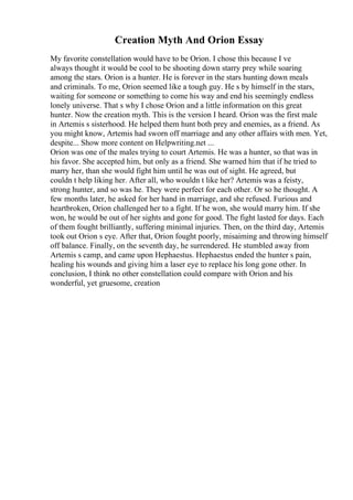 Creation Myth And Orion Essay
My favorite constellation would have to be Orion. I chose this because I ve
always thought it would be cool to be shooting down starry prey while soaring
among the stars. Orion is a hunter. He is forever in the stars hunting down meals
and criminals. To me, Orion seemed like a tough guy. He s by himself in the stars,
waiting for someone or something to come his way and end his seemingly endless
lonely universe. That s why I chose Orion and a little information on this great
hunter. Now the creation myth. This is the version I heard. Orion was the first male
in Artemis s sisterhood. He helped them hunt both prey and enemies, as a friend. As
you might know, Artemis had sworn off marriage and any other affairs with men. Yet,
despite... Show more content on Helpwriting.net ...
Orion was one of the males trying to court Artemis. He was a hunter, so that was in
his favor. She accepted him, but only as a friend. She warned him that if he tried to
marry her, than she would fight him until he was out of sight. He agreed, but
couldn t help liking her. After all, who wouldn t like her? Artemis was a feisty,
strong hunter, and so was he. They were perfect for each other. Or so he thought. A
few months later, he asked for her hand in marriage, and she refused. Furious and
heartbroken, Orion challenged her to a fight. If he won, she would marry him. If she
won, he would be out of her sights and gone for good. The fight lasted for days. Each
of them fought brilliantly, suffering minimal injuries. Then, on the third day, Artemis
took out Orion s eye. After that, Orion fought poorly, misaiming and throwing himself
off balance. Finally, on the seventh day, he surrendered. He stumbled away from
Artemis s camp, and came upon Hephaestus. Hephaestus ended the hunter s pain,
healing his wounds and giving him a laser eye to replace his long gone other. In
conclusion, I think no other constellation could compare with Orion and his
wonderful, yet gruesome, creation
 