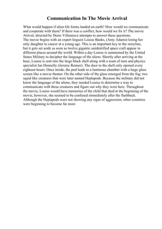 Communication In The Movie Arrival
What would happen if alien life forms landed on earth? How would we communicate
and cooperate with them? If there was a conflict, how would we fix it? The movie
Arrival, directed by Denis Villeneuve attempts to answer these questions.
The movie begins with an expert linguist Louise Banks, (Amy Adams) losing her
only daughter to cancer at a young age. This is an important key to the storyline,
but it gets set aside as soon as twelve gigantic unidentified space craft appear in
different places around the world. Within a day Louise is summoned by the United
States Military to decipher the language of the aliens. Shortly after arriving at the
base, Louise is sent into the large black shell along with a team of men and physics
specialist Ian Donnelly (Jeremy Renner). The door to the shell only opened every
eighteen hours. Once inside, the pod leads to a luminous chamber with a large glass
screen like a movie theater. On the other side of the glass emerged from the fog; two
squid like creatures that were later named Heptapods. Because the military did not
know the language of the aliens, they needed Louise to determine a way to
communicate with these creatures and figure out why they were here. Throughout
the movie, Louise would have memories of the child that died at the beginning of the
movie, however, she seemed to be confused immediately after the flashback.
Although the Heptapods were not showing any signs of aggression, other countries
were beginning to become far more
 