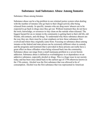 Substance And Substance Abuse Among Inmates
Substance Abuse among Inmates
Substance abuse can be a big problem in our criminal justice system when dealing
with the number of inmates who go back to their illegal activity after being
released from custody. In specific, inmates who are drug users/ abusers are to be
expected to go back to drugs once they get out. Without treatment they do not have
the tools, knowledge, or resources to stay clean on the outside when released. The
biggest hazard for an ex inmate in the community is getting back to their old life, old
friends, old contacts, and old drugs. To understand why these substance abusers are
the way they are, there must be a clear emphasis on how these substances first
evolved and where they originally came from. Focusing on substance abuse among
inmates at the federal and state prison can be extremely different when in custody
and the programs and treatment that is provided in these prisons can really have a
great effect on these offenders when being released back into the community.
Substance abuse can range from a small marijuana problem to a severe heroin
addiction. Substance abuse is defined as overindulgence in or dependence on an
addictive substance, especially alcohol or drugs. This is a huge issue in our society
today and has been since dated back to the earliest age of 1794 otherwise known as
the 17th century. Alcohol was the first substance that was allowed to be of
consumption. Alcohol was the first substance that was represented in American
 