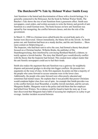 The ButcherвЂ™s Tale by Helmut Walser Smith Essay
Anti Semitism is the hatred and discrimination of those with a Jewish heritage. It is
generally connected to the Holocaust, but the book by Helmut Walser Smith, The
Butcher s Tale shows the rise of anti Semitism from a grassroots effect. Smith uses
newspapers, court orders, and written accounts to write the history and growth of anti
Semitism in a small German town. The book focuses on how anti Semitism was
spread by fear mongering, the conflict between classes, and also the role of the
government.
In March 11, 1900 in a German town called Konitz the severed body parts of a
human were discovered. Almost immediately, the blame fell on the Jewish. As Smith
points out, anti Semitism had been on a steady decline, and the anti Semitics ... Show
more content on Helpwriting.net ...
The Inspector, who had been sent to solve the case, had formed a theory that placed
focused on a Christian butcher. Wilhelm Bruhn, the publisher of Die
Staatsburgerzeitung, then interfered by convincing Bernhard Masloff, a laborer, to
testify against a Jewish butcher. The story that Masloff gave would directly conflict
with the theory that the Inspector had formed. This created more subject matter that
the anti Semitic newspapers could use to fuel their tirade.
Smith also makes the argument that anti Semitism was a gateway for neighborly
disputes and personal grudges to develop into bigger conflicts. He presents two
arguments on the issue of class. In the first argument, he points out that a majority of
the people who came forward to accuse someone were in the lower class.
Additionally, the people who came forward were often poorly educated and
sometimes had mental issues. He explains that it was possible that poorer Christians
would condemn higher class Jews out of spite. An example that Smith provides was
in the conflict between Josef Rosenthal, a wealthy Jewish merchant, and his servant,
Margarete Radtke. Margarete went to the police and told them that her employer
had killed Ernst Winters. No evidence could be found to back the story up. It was
later discovered that Margarete had a habit of accusing her employers as a ploy to get
revenge. Another incident occurred between
 