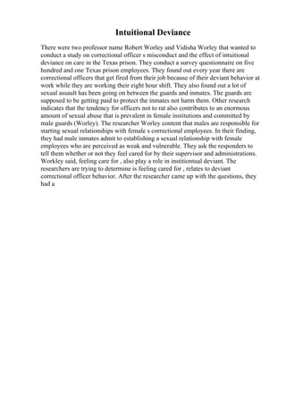 Intuitional Deviance
There were two professor name Robert Worley and Vidisha Worley that wanted to
conduct a study on correctional officer s misconduct and the effect of intuitional
deviance on care in the Texas prison. They conduct a survey questionnaire on five
hundred and one Texas prison employees. They found out every year there are
correctional officers that get fired from their job because of their deviant behavior at
work while they are working their eight hour shift. They also found out a lot of
sexual assault has been going on between the guards and inmates. The guards are
supposed to be getting paid to protect the inmates not harm them. Other research
indicates that the tendency for officers not to rat also contributes to an enormous
amount of sexual abuse that is prevalent in female institutions and committed by
male guards (Worley). The researcher Worley content that males are responsible for
starting sexual relationships with female s correctional employees. In their finding,
they had male inmates admit to establishing a sexual relationship with female
employees who are perceived as weak and vulnerable. They ask the responders to
tell them whether or not they feel cared for by their supervisor and administrations.
Workley said, feeling care for , also play a role in institiontual deviant. The
researchers are trying to determine is feeling cared for , relates to deviant
correctional officer behavior. After the researcher came up with the questions, they
had a
 