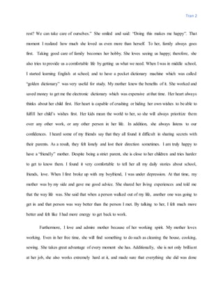 Tran 2
rest? We can take care of ourselves.” She smiled and said: “Doing this makes me happy”. That
moment I realized how much she loved us even more than herself. To her, family always goes
first. Taking good care of family becomes her hobby. She loves seeing us happy; therefore, she
also tries to provide us a comfortable life by getting us what we need. When I was in middle school,
I started learning English at school; and to have a pocket dictionary machine which was called
“golden dictionary” was very useful for study. My mother knew the benefits of it. She worked and
saved money to get me the electronic dictionary which was expensive at that time. Her heart always
thinks about her child first. Her heart is capable of crushing or hiding her own wishes to be able to
fulfill her child’s wishes first. Her kids mean the world to her, so she will always prioritize them
over any other work, or any other person in her life. In addition, she always listens to our
confidences. I heard some of my friends say that they all found it difficult in sharing secrets with
their parents. As a result, they felt lonely and lost their direction sometimes. I am truly happy to
have a “friendly” mother. Despite being a strict parent, she is close to her children and tries harder
to get to know them. I found it very comfortable to tell her all my daily stories about school,
friends, love. When I first broke up with my boyfriend, I was under depression. At that time, my
mother was by my side and gave me good advice. She shared her living experiences and told me
that the way life was. She said that when a person walked out of my life, another one was going to
get in and that person was way better than the person I met. By talking to her, I felt much more
better and felt like I had more energy to get back to work.
Furthermore, I love and admire mother because of her working spirit. My mother loves
working. Even in her free time, she will find something to do such as cleaning the house, cooking,
sewing. She takes great advantage of every moment she has. Additionally, she is not only brilliant
at her job, she also works extremely hard at it, and made sure that everything she did was done
 