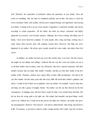 Tran 3
well. Therefore, her expectation of perfection makes her meticulous in very details. Once she
works on something, that one must be completed perfectly and on time. My mom is a chef she
owns a restaurant which sells noodles. She has never stopped learning new ingredients and creating
new dishes. Cooking to her is an art. Every amount of ingredient is measured carefully and exactly
according to certain proportion. All the dishes she made are always welcomed and highly
appreciate by everyone, even by picky epicures. Although she is busy working and taking care of
family, I have never heard her complain. To some people, after a long and tiring working day, it
easily makes them become surly with anything around them. However, that thing has never
happened to my mother. She always gives people around her warm smiles and makes them feel
secure.
In addition, my mother has been my every first teacher since I was born. The first lessons
she taught me was talking and walking. I believed that the very first word very babies can say is
to call their mother such as mama, mom, ma. Obviously, they have a special connection with their
mothers because they are inside their mother 9 months; and they are with their mother in the first
months of life. Therefore, mothers have a great effect on their child development. Not only in the
very first months, but also many years after that every child still needs their mother’s guidance and
advice. I would be lost if there was no guidance from my mother. For example, I used to skip class
and hung out with a group of naughty friends. My mother was the one that showed me the bad
consequences of skipping class and how bad it would be when I was around those bad kids. She
led me from the wrong path to the right one. She wished that beautiful and good things would
come to me. Without her, I could not be the person I am right now. Besides, my mother also gives
me encouragement whenever I feel insecure. I am always undetermined when facing big decisions
in life. For instance, to go back to school is really a tough decision that I made. I got lots of advice
 