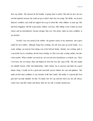 Tran 4
from my mother. She showed me the benefits of going back to school. She told me how she was
sad and regretted because she could not go to school when she was young. Her family was in poor
financial condition and could not support her to go to school like other children at same age. She
had been struggling with life to get money without a rest day. After talking to her, I made my mind
clearer and my determination became stronger than ever. Her advice made me more confident in
my decision.
In brief, I am very proud of my mother- the greatest source of my motivation and a great
model for me to follow. Although being busy working, she will never give up on her family. As a
result, nothing can stop her from taking care of her beloved family. Besides, her working spirit is
a successful key in everything she has been working on. She is not only a caring mother, but also
a best teacher. What a mother can teach me, not even the best of professors or schools can. Since
I was born, she was always there and helped me from the very first steps of life. She also taught
me valuable lessons of life and relationships, which nurture me as a person, and make me a good
human being. I would not be a good and successful person without her care and guidance. She
made me feel more confident in very decision in life that I made. My mother is a special gift from
god and I am truly thankful for that. No matter how far I go and how bad I am, she will always
watch every step that I made and always there for me with a warmth opened-arm.
 