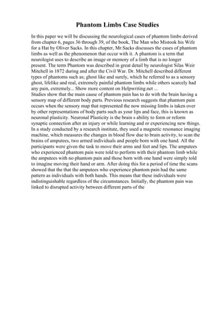 Phantom Limbs Case Studies
In this paper we will be discussing the neurological cases of phantom limbs derived
from chapter 6, pages 36 through 39, of the book, The Man who Mistook his Wife
for a Hat by Oliver Sacks. In this chapter, Mr.Sacks discusses the cases of phantom
limbs as well as the phenomenon that occur with it. A phantom is a term that
neurologist uses to describe an image or memory of a limb that is no longer
present. The term Phantom was described in great detail by neurologist Silas Weir
Mitchell in 1872 during and after the Civil War. Dr. Mitchell described different
types of phantoms such as; ghost like and surely, which he referred to as a sensory
ghost, lifelike and real, extremely painful phantom limbs while others scarcely had
any pain, extremely... Show more content on Helpwriting.net ...
Studies show that the main cause of phantom pain has to do with the brain having a
sensory map of different body parts. Previous research suggests that phantom pain
occurs when the sensory map that represented the now missing limbs is taken over
by other representations of body parts such as your lips and face, this is known as
neuronal plasticity. Neuronal Plasticity is the brain s ability to form or reform
synaptic connection after an injury or while learning and or experiencing new things.
In a study conducted by a research institute, they used a magnetic resonance imaging
machine, which measures the changes in blood flow due to brain activity, to scan the
brains of amputees, two armed individuals and people born with one hand. All the
participants were given the task to move their arms and feet and lips. The amputees
who experienced phantom pain were told to perform with their phantom limb while
the amputees with no phantom pain and those born with one hand were simply told
to imagine moving their hand or arm. After doing this for a period of time the scans
showed that the that the amputees who experience phantom pain had the same
pattern as individuals with both hands. This means that these individuals were
indistinguishable regardless of the circumstances. Initially, the phantom pain was
linked to disrupted activity between different parts of the
 
