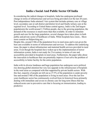 India s Social And Public Sector Of India
In considering the radical changes in hospitals, India has undergone profound
change in terms of infrastructure and services being provided over the last 20 years.
Post independence India attained 3 tier system that includes primary care at village
level, secondary care at sub district and district level and finally tertiary care at the
regional level. According to United States central agency, India is the 2nd largest
populationin the world around 1.5 billion people, due to the growing population, the
demand of the resources is much more than that available. In order to stimulate
growth and care for the large population, several changes have taken place in both
public and private sector of healthcare of India. While hospitals have more... Show
more content on Helpwriting.net ...
Despite this, around 3/4th of the population lives in rural areas and is not given the
best care available in terms of infrastructure and services. To address this underlying
issue, the paper is about infrastructure and maternal health services provided in rural
areas. Even though the hospitals have woken up to the implementation of newer
information system, India is not ready for 21st century in terms of care and
accessibility provided in hospitals in rural areas. Furthermore, the paper talks about
the innovation in healthcare that can potentially improve if not solve the problem of
accessibility to better facility for the entire population.
India with its diverse landmass and huge population has undergone socio political
rise drawing global attention but very less upgrade in the infrastructure of hospitals
in the rural areas as compared with that supported by private health sectors. With
this fact, majority of people are left out as 27.5% of the population is under poverty
line and around 3/4th of the population is living in rural areas. Over the last few
years healthcare sector has continuously evolved from its historical focus primarily
dealing with immediate and severe to chronic care for long term illness that has
reduced acute care to preventive care that is focusing on immunization, leading to
predictive
 