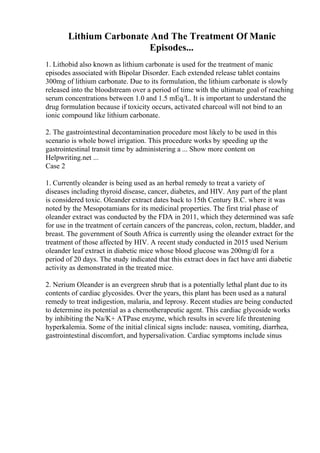 Lithium Carbonate And The Treatment Of Manic
Episodes...
1. Lithobid also known as lithium carbonate is used for the treatment of manic
episodes associated with Bipolar Disorder. Each extended release tablet contains
300mg of lithium carbonate. Due to its formulation, the lithium carbonate is slowly
released into the bloodstream over a period of time with the ultimate goal of reaching
serum concentrations between 1.0 and 1.5 mEq/L. It is important to understand the
drug formulation because if toxicity occurs, activated charcoal will not bind to an
ionic compound like lithium carbonate.
2. The gastrointestinal decontamination procedure most likely to be used in this
scenario is whole bowel irrigation. This procedure works by speeding up the
gastrointestinal transit time by administering a ... Show more content on
Helpwriting.net ...
Case 2
1. Currently oleander is being used as an herbal remedy to treat a variety of
diseases including thyroid disease, cancer, diabetes, and HIV. Any part of the plant
is considered toxic. Oleander extract dates back to 15th Century B.C. where it was
noted by the Mesopotamians for its medicinal properties. The first trial phase of
oleander extract was conducted by the FDA in 2011, which they determined was safe
for use in the treatment of certain cancers of the pancreas, colon, rectum, bladder, and
breast. The government of South Africa is currently using the oleander extract for the
treatment of those affected by HIV. A recent study conducted in 2015 used Nerium
oleander leaf extract in diabetic mice whose blood glucose was 200mg/dl for a
period of 20 days. The study indicated that this extract does in fact have anti diabetic
activity as demonstrated in the treated mice.
2. Nerium Oleander is an evergreen shrub that is a potentially lethal plant due to its
contents of cardiac glycosides. Over the years, this plant has been used as a natural
remedy to treat indigestion, malaria, and leprosy. Recent studies are being conducted
to determine its potential as a chemotherapeutic agent. This cardiac glycoside works
by inhibiting the Na/K+ ATPase enzyme, which results in severe life threatening
hyperkalemia. Some of the initial clinical signs include: nausea, vomiting, diarrhea,
gastrointestinal discomfort, and hypersalivation. Cardiac symptoms include sinus
 