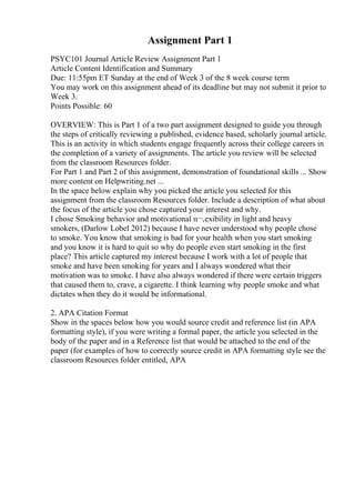 Assignment Part 1
PSYC101 Journal Article Review Assignment Part 1
Article Content Identification and Summary
Due: 11:55pm ET Sunday at the end of Week 3 of the 8 week course term
You may work on this assignment ahead of its deadline but may not submit it prior to
Week 3.
Points Possible: 60
OVERVIEW: This is Part 1 of a two part assignment designed to guide you through
the steps of critically reviewing a published, evidence based, scholarly journal article.
This is an activity in which students engage frequently across their college careers in
the completion of a variety of assignments. The article you review will be selected
from the classroom Resources folder.
For Part 1 and Part 2 of this assignment, demonstration of foundational skills ... Show
more content on Helpwriting.net ...
In the space below explain why you picked the article you selected for this
assignment from the classroom Resources folder. Include a description of what about
the focus of the article you chose captured your interest and why.
I chose Smoking behavior and motivational п¬‚exibility in light and heavy
smokers, (Darlow Lobel 2012) because I have never understood why people chose
to smoke. You know that smoking is bad for your health when you start smoking
and you know it is hard to quit so why do people even start smoking in the first
place? This article captured my interest because I work with a lot of people that
smoke and have been smoking for years and I always wondered what their
motivation was to smoke. I have also always wondered if there were certain triggers
that caused them to, crave, a cigarette. I think learning why people smoke and what
dictates when they do it would be informational.
2. APA Citation Format
Show in the spaces below how you would source credit and reference list (in APA
formatting style), if you were writing a formal paper, the article you selected in the
body of the paper and in a Reference list that would be attached to the end of the
paper (for examples of how to correctly source credit in APA formatting style see the
classroom Resources folder entitled, APA
 