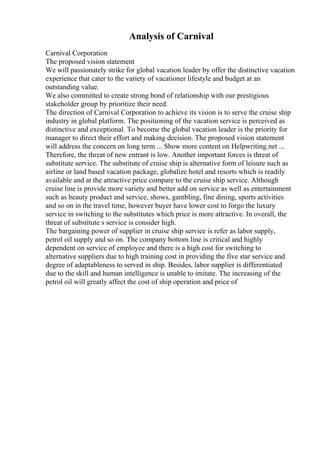 Analysis of Carnival
Carnival Corporation
The proposed vision statement
We will passionately strike for global vacation leader by offer the distinctive vacation
experience that cater to the variety of vacationer lifestyle and budget at an
outstanding value.
We also committed to create strong bond of relationship with our prestigious
stakeholder group by prioritize their need.
The direction of Carnival Corporation to achieve its vision is to serve the cruise ship
industry in global platform. The positioning of the vacation service is perceived as
distinctive and exceptional. To become the global vacation leader is the priority for
manager to direct their effort and making decision. The proposed vision statement
will address the concern on long term ... Show more content on Helpwriting.net ...
Therefore, the threat of new entrant is low. Another important forces is threat of
substitute service. The substitute of cruise ship is alternative form of leisure such as
airline or land based vacation package, globalize hotel and resorts which is readily
available and at the attractive price compare to the cruise ship service. Although
cruise line is provide more variety and better add on service as well as entertainment
such as beauty product and service, shows, gambling, fine dining, sports activities
and so on in the travel time, however buyer have lower cost to forgo the luxury
service in switching to the substitutes which price is more attractive. In overall, the
threat of substitute s service is consider high.
The bargaining power of supplier in cruise ship service is refer as labor supply,
petrol oil supply and so on. The company bottom line is critical and highly
dependent on service of employee and there is a high cost for switching to
alternative suppliers due to high training cost in providing the five star service and
degree of adaptableness to served in ship. Besides, labor supplier is differentiated
due to the skill and human intelligence is unable to imitate. The increasing of the
petrol oil will greatly affect the cost of ship operation and price of
 