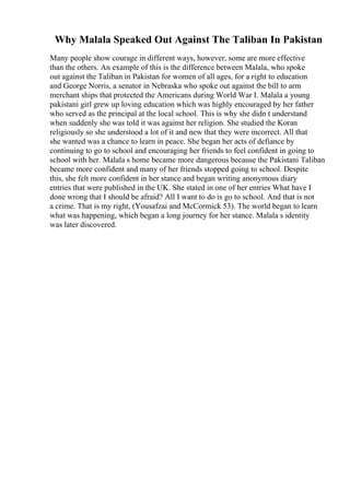 Why Malala Speaked Out Against The Taliban In Pakistan
Many people show courage in different ways, however, some are more effective
than the others. An example of this is the difference between Malala, who spoke
out against the Taliban in Pakistan for women of all ages, for a right to education
and George Norris, a senator in Nebraska who spoke out against the bill to arm
merchant ships that protected the Americans during World War I. Malala a young
pakistani girl grew up loving education which was highly encouraged by her father
who served as the principal at the local school. This is why she didn t understand
when suddenly she was told it was against her religion. She studied the Koran
religiously so she understood a lot of it and new that they were incorrect. All that
she wanted was a chance to learn in peace. She began her acts of defiance by
continuing to go to school and encouraging her friends to feel confident in going to
school with her. Malala s home became more dangerous because the Pakistani Taliban
became more confident and many of her friends stopped going to school. Despite
this, she felt more confident in her stance and began writing anonymous diary
entries that were published in the UK. She stated in one of her entries What have I
done wrong that I should be afraid? All I want to do is go to school. And that is not
a crime. That is my right, (Yousafzai and McCormick 53). The world began to learn
what was happening, which began a long journey for her stance. Malala s identity
was later discovered.
 