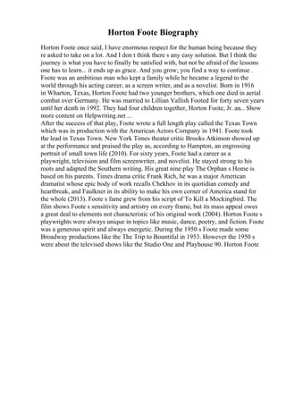 Horton Foote Biography
Horton Foote once said, I have enormous respect for the human being because they
re asked to take on a lot. And I don t think there s any easy solution. But I think the
journey is what you have to finally be satisfied with, but not be afraid of the lessons
one has to learn... it ends up as grace. And you grow; you find a way to continue .
Foote was an ambitious man who kept a family while he became a legend to the
world through his acting career, as a screen writer, and as a novelist. Born in 1916
in Wharton, Texas, Horton Foote had two younger brothers, which one died in aerial
combat over Germany. He was married to Lillian Vallish Footed for forty seven years
until her death in 1992. They had four children together, Horton Foote, Jr. an... Show
more content on Helpwriting.net ...
After the success of that play, Foote wrote a full length play called the Texas Town
which was in production with the American Actors Company in 1941. Foote took
the lead in Texas Town. New York Times theater critic Brooks Atkinson showed up
at the performance and praised the play as, according to Hampton, an engrossing
portrait of small town life (2010). For sixty years, Foote had a career as a
playwright, television and film screenwriter, and novelist. He stayed strong to his
roots and adapted the Southern writing. His great nine play The Orphan s Home is
based on his parents. Times drama critic Frank Rich, he was a major American
dramatist whose epic body of work recalls Chekhov in its quotidian comedy and
heartbreak, and Faulkner in its ability to make his own corner of America stand for
the whole (2013). Foote s fame grew from his script of To Kill a Mockingbird. The
film shows Foote s sensitivity and artistry on every frame, but its mass appeal owes
a great deal to elements not characteristic of his original work (2004). Horton Foote s
playwrights were always unique in topics like music, dance, poetry, and fiction. Foote
was a generous spirit and always energetic. During the 1950 s Foote made some
Broadway productions like the The Trip to Bountiful in 1953. However the 1950 s
were about the televised shows like the Studio One and Playhouse 90. Horton Foote
 