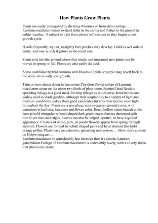 How Plants Grow Plants
Plants are easily propagated by dividing rhizomes or from stem cuttings.
Lamium maculatum tends to stand taller in the spring and flatten to the ground in
colder weather. If subject to light frost, plants will recover as they begins a new
growth cycle.
If soils frequently dry out, unsightly bare patches may develop. Dislikes wet soils in
winter and may scorch if grown in too much sun.
Stems root into the ground where they touch, and unwanted new plants can be
moved in spring or fall. Plants are also easily divided.
Some established hybrid lamiums with blooms of pink or purple may revert back to
the white strain with new growth.
Trim or mow plants down in late winter.The short flowerspikes of Lamium
maculatum occur on the upper two thirds of plant stems.Spotted Dead Nettle s
spreading foliage is a good mask for tulip foliage as it dies away.Dead nettles are
widely used in shade gardens, although their adaptability to a variety of light and
moisture conditions makes them good candidates for sites that receive more light
throughout the day. Plants are a spreading, semi evergreen ground cover, with
variations in leaf size, hairiness and flower color. Erect, hollow stems branch at the
base to hold triangular or heart shaped dark green leaves that are decorated with
thin silver lines and edges. Leaves can also be striped, spotted, or have a quilted
appearance. Clusters of white, pink, or purple flowers appear from spring through
summer. Flowers are formed in helmet shaped pairs and have stamens that hold
orange pollen. Plants have an extensive, sprawling root system. ... Show more content
on Helpwriting.net ...
Lamium maculatum is considerably less invasive than it s cousin, Lamium
galeobdolon.Foliage of Lamium maculatum is undeniably lovely, with a silvery sheen
that illuminates shady
 
